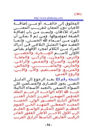 ‫) 45 (‬
              ‫‪http://www.alridwany.com‬‬

‫المخلوق إلى خالقـــه، أو مـــن إضافـــة‬
‫العيان دون المعان لتقري ــــب المعن ــــى‬
‫المراد للذهان، وليس ـت م ـن باب إضاف ـة‬
  ‫ـ‬             ‫ـ‬      ‫ـ‬
‫الصـفة لموصـوفها، ومـن ثـم ل يمكـن أن‬
‫تكون مــن أســماء ا الحســنى، وإنمــا‬
‫القصـد منهـا التمثيـل البلغـي فـي إدراك‬
‫المراد مـــن الكلم لمجرد الفهام بقياس‬
‫الولى كاســــم الصــــخرة، والحصــــن،‬
‫والترس، وال م ِ ج َنــ ّ، والركــن، والملجــأ،‬
‫والقرن، والسـراج، والشمـس، والراعـي،‬
‫والحارس، والماشـــــــــــي، والجالس،‬
‫والمتربــع، والمســتقيم، والب، والبــن،‬
                               ‫والروح القدس.‬
‫النتيجة رقم )2(: بعــد الرجوع إلى الدليــل‬
‫النص ـي يجوز للنص ـارى والمس ـلمين على‬
            ‫ـ‬             ‫ـ‬              ‫ـ‬
‫السـواء التسـمي بالتعبـد السـماء التاليـة:‬
‫عبـــد ا الله الواح ـــد الرحيـــم الملك‬
                        ‫ـ‬
‫القدوس المهيم ــن العزي ــز الجبار القدي ــر‬
‫الخالق البارئ المصـــور الولي، الحميـــد‬
‫المجيــد المعطــي الشهيــد الحــي القيوم‬
‫العظي ــم القوي الحكي ــم الواس ــع العليــم‬
‫الرب الول الخــــر العلى الغفور القادر‬
‫الرقيـب القابـض الباسـط الرازق القريـب‬

                       ‫- 45 -‬
 