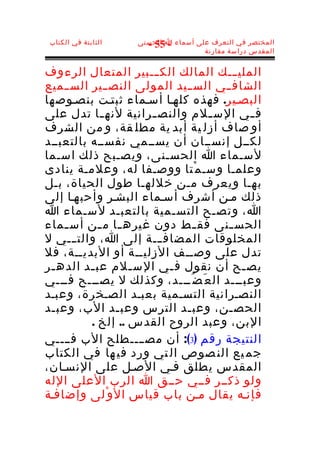 ‫الثابتة في الكتاب‬   ‫المختصر في التعرف على أسماء ا الحسنى‬
                       ‫- 55 -‬
                                      ‫المقدس دراسة مقارنة‬


‫الملي ـــك المالك الك ـــبير المتعال الرءوف‬
‫الشاف ــي الس ــيد المولى النص ــير الس ــميع‬
‫البصـير. فهذه كلهـا أسـماء ثبتـت بنصـوصها‬
‫ف ـي الس ـلم والنص ـرانية لنه ـا تدل على‬
             ‫ـ‬        ‫ـ‬           ‫ـ‬         ‫ـ‬
‫أو صاف أزل ية أبد ية مطل قة، و من الشرف‬
‫لكــل إنســان أن يســمي نفســه بالتعبــد‬
‫لسـماء ا الحسـنى، ويصـبح ذلك اسـما‬
‫وعلمـا وسـ م ْتا ووصـفا له، وعلمـة ينادى‬
‫بهـا ويعرف مـن خللهـا طول الحياة، بـل‬
‫ذلك مـن أشرف أسـماء البشـر وأحبهـا إلى‬
‫ا، وتصـح التسـمية بالتعبـد لسـماء ا‬
‫الحس ـنى فق ـط دون غيره ـا م ـن أس ـماء‬
    ‫ـ‬       ‫ـ ـ‬                 ‫ـ‬      ‫ـ‬
‫المخلوقات المضاف ـــة إلى ا، والت ـــي ل‬
‫تدل على وصــف الزليــة أو البديــة، فل‬
‫يص ـح أن نقول ف ـي الس ـلم عب ـد الده ـر‬
 ‫ـ‬        ‫ـ‬        ‫ـ‬     ‫ـ‬                ‫ـ‬
‫وعبـــد ال ع َ ض ُـــد، وكذلك ل يصـــح فـــي‬
‫النصـرانية التسـمية بعبـد الصـخرة، وعبـد‬
‫الحص ـن، وعب ـد الترس وعب ـد الب، وعبـد‬
                ‫ـ‬            ‫ـ‬        ‫ـ‬
          ‫البن، وعبد الروح القدس .. إلخ .‬
‫النتيجة رقم )3(: أن مصــــطلح الب فــــي‬
‫جم يع الن صوص ال تي ورد في ها في الكتاب‬
‫المقدس يطلق فـي الصـل على النسـان،‬
‫ولو ذكــر فــي حــق ا الرب العلى الله‬
‫فإنـه يقال مـن باب قياس ال و ْلى وإضافـة‬
 