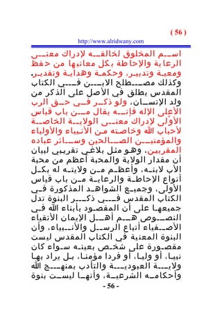 ‫) 65 (‬
              ‫‪http://www.alridwany.com‬‬

‫اســـم المخلوق لخالقـــه لدراك معنـــى‬
‫الرعا ية والحا طة ب كل معاني ها من ح فظ‬
‫ومعيـة وتدبيـر، وحكمـة وهدايـة وتقديـر.‬
‫وكذلك مصــــطلح البــــن فــــي الكتاب‬
‫المقدس يطلق في ال صل على الذ كر من‬
‫ولد النســان، ولو ذكــر فــي حــق الرب‬
‫العلى الله فإنـــه يقال مـــن باب قياس‬
‫ال و ْلى لدراك معن ـــى الولي ــة الخاص ـــة‬
               ‫ـ‬
‫لحباب ا وخاصـته مـن النـبياء والولياء‬
‫والمؤمنيـــن الصـــالحين وســـائر عباده‬
‫المقربيـن ، وهـو مثـل بلغـي تقريـبي لبيان‬
‫أن مقدار الولية والمحبة أعظم من محبة‬
‫الب لبنــه، وأعظ ــم مــن وليت ــه له بكــل‬
‫أنواع الحاط ــة والرعايــة مــن باب قياس‬
‫الولى، وجمي ــع الشواه ــد المذكورة ف ــي‬
‫الكتاب المقدس فــــي ذكــــر البنوة تدل‬
‫جميعهـا على أن المقصـود بأبناء ا فـي‬
‫النصـــوص هـــم أهـــل اليمان التقياء‬
‫الص ــفياء أتباع الرس ــل والن ــبياء، وأن‬
           ‫ـ‬         ‫ـ‬                  ‫ـ‬
‫البنوة المعن ية في الكتاب المقدس لي ست‬
‫مقص ـورة على شخ ـص بعين ـه س ـواء كان‬
         ‫ـ‬      ‫ـ‬      ‫ـ‬               ‫ـ‬
‫نبيـا، أو وليـا، أو فردا مؤمنـا، بـل يراد بهـا‬
‫وليــــة العبوديــــة والتأدب بمنهــــج ا‬
‫وأحكامــه الشرعيــة، وأنهــا ليســت بنوة‬
                       ‫- 65 -‬
 