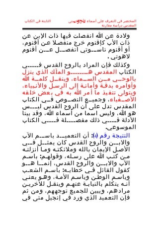 ‫الثابتة في الكتاب‬   ‫المختصر في التعرف على أسماء ا الحسنى‬
                      ‫- 75 -‬
                                     ‫المقدس دراسة مقارنة‬


‫ولدة عن ا انف صلت في ها ذات ال بن عن‬
‫ذات الب كإقنوم خرج منفصـل عـن أقنوم،‬
‫أو أقنوم ناســـوتي انفصـــل عـــن أقنوم‬
                                   ‫لهوتي .‬
‫وكذلك فإن المراد بالروح القدس فـــــي‬
‫الكتاب المقدس هــــــــو الم ل َك الذي ينزل‬
‫بالوحــي مــن الســماء، وينقــل كلمــة ا‬
‫وأوامره بدقـة وأمانـة إلى الرسـل والنـبياء،‬
‫ويتولى تنف يذ ما أ مر ا به في ب عض خل قه‬
‫الصــفياء ، وجميــع النصــوص فــي الكتاب‬
‫المقدس تدل على أن الروح القدس ليــــس‬
‫هو ا، وليس اسما من أسماء ا، وقد بينا‬
‫الدلة ف ــــي ذلك مفص ــــلة ف ــــي الكتاب‬
              ‫ـ‬      ‫ـ‬                ‫ـ‬
                                  ‫الموسوعي.‬
‫النتيجة رقم )4(: أن التعميـــد باســـم الب‬
‫والب ــن والروح القدس كان يمث ــل ف ــي‬
     ‫ـ‬     ‫ـ‬                            ‫ـ‬
‫الصـل اليمان بالله وملئكتـه ومـا أنزلتـه‬
‫مـن كتـب ا على رسـله، وقولهـم: باسـم‬
‫الب والب ــن والروح القدس، إنم ــا ه ــو‬
   ‫ـ‬     ‫ـ‬                      ‫ـ‬
‫كقول القائل فـي خطابـه: باسـم الشعـب‬
‫وباسـم الوطـن وباسـم المـة، وهـو يعنـي‬
‫أنـه يتكلم بالنيابـة عنهـم وينقـل للخريـن‬
‫مراد هم، و يبين للجم يع توجه هم، و من ثم‬
‫فإن التعم يد الذي ورد في إنج يل م تى في‬
 