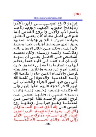 ‫) 85 (‬
                          ‫‪http://www.alridwany.com‬‬

‫الدعوة لتباع عيس ــــــــــى ا أن ي ذ ْ ه َ ب ُوا‬
    ‫و َي ت َ ل ْ م ِ ذ ُوا ج َ م ِيعـ ـ َ ا ل ُم َمـ ـ ِ، و َي ع َ م ّ د ُو ه ُمـ ـ ْ‬
   ‫ب ِا س ْ م ِ ال ب ِ و َا ل ِ ب ْ ن ِ و َال ر ّو ح ِ ا ل ْ ق ُ د ُ س ِ إن ما‬
‫ه ـو ف ـي أص ـل معناه كان يعن ـي النط ـق‬
         ‫ـ‬              ‫ـ‬                                ‫ـ‬         ‫ـ‬            ‫ـ‬
‫بشهادة العبوديــة الحــق وعبادة المعبود‬
‫بح ـق الذي س ـيحفظ أولياءه كم ـا يحف ـظ‬
         ‫ـ‬           ‫ـ‬                                 ‫ـ‬                    ‫ـ‬
‫الب ابنــه، وذلك مــن خلل اليمان بالله‬
‫وملئكتــه وكتبــه ورســله، وكان تعميــد‬
 ‫الشخــص فــي الصــل يعنــي أن يشهــد‬
‫النسـان أنـه عقـد فـي قلبـه عقدا يعظـم‬
‫في ها ر به تعظي ما يدف عه إلى ت صديق خبره‬
‫وتنف يذ أمره عن مح بة وإخلص، ومتابع ته‬
‫للرسـل والنـبياء الذيـن جاءوا بكلمـة ا‬
‫وكتب ــه المقدس ــة، والدعوة إلى كلم ــة ا‬
‫ال تي ب ين في ها أمور الجزاء والح ساب في‬
 ‫اليوم ال خر كح جة علي هم نقل ها إلي هم ولي‬
‫ا وكلمت ـه وص ـفيه وح ـبيبه ون ـبيه وعبده‬
                       ‫ـ‬              ‫ـ‬              ‫ـ‬        ‫ـ‬
‫ورســوله عيســى و ، ونقلهــا عيســى عــن‬
‫الروح القدس أو ســيد نقلة الوحــي مــن‬
‫الملئك ــة وه ــو جبرائي ــل، ونقله ــا روح‬
                 ‫ـ‬                   ‫ـ‬                 ‫ـ‬         ‫ـ‬
‫القدس عــن ا الذي صــ َ ن َ ع ْ الســ ّ م َا و َا ت ِ‬
 ‫و َا ل َر ْض ـ َ ب ِ ق ُ و ّ ت ِ ـه ا ل ْ ع َ ظ ِي م َ ة ِ، الرب العزي ز ُ‬
                                                     ‫ـ‬
   ‫الج ب ّا ر ُ الذي اســ ـ ْ م ُه م ُ ب َا ر َك م ِنــ ـ َ ا ل َز َ ل ِ‬
    ‫و َ إ ِ ل َى ا ل َب َ د ِ، والذي ل َه ـــــ ـ ُ ا ل ْ ح ِ ك ْ م َ ــــــة‬
                ‫ـ‬                       ‫ـ‬
                                        ‫- 85 -‬
 