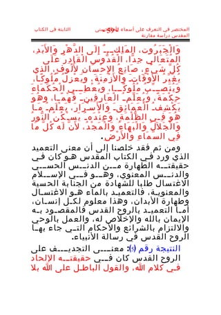 ‫الثابتة في الكتاب‬                     ‫المختصر في التعرف على أسماء ا الحسنى‬
                                          ‫- 95 -‬
                                                         ‫المقدس دراسة مقارنة‬


    ‫و َا ل ْ ج َ ب َ ر ُوت، ال م َ ل ِكـــ ـ ٌ إ ِ ل َى ال د ّ ه ْ ر ِ و َا ل َب َ د ِ،‬
            ‫ال م ُ ت َ ع َالي ج ِ د ّا، ا ل ْ ق ُ د ّوس ا ل ْ ق َا د ِ ر ُ ع َ ل َى‬
    ‫ك ُ ل ّ ش َ ي ْ ء ٍ، ص َا ن ِ ع ُ ا لِ ح ْ س َا ن ِ ل ُل ُو ف ٍ، الذي‬
    ‫ي ُ غ َ ي ّ ر ُ ا ل َو ْ ق َاتـ و َا ل َز ْ م ِ ن َ ة َ، و ي َ ع ْ ز ِ ل ُ م ُ ل ُو ك ًـا،‬
                                                                ‫َ‬
‫و َ ي ُ ن َصــ ـ ّ ب ُ م ُ ل ُو ك ًـــا، و ي ُ ع ْ ط ِـــي ا ل ْ ح ُ ك َ م َا ء َ‬
 ‫ح ِ ك ْ م َ ة ً، و َ ي ُ ع َ ل ّم ـ ُ ا ل ْ ع َا ر ِ ف ِين ـ َ ف َ ه ْ م ً ـا، و ه ُ و َ‬
                     ‫ـ‬
    ‫ي َ ك ْ ش ِف ـ ُ ا ل ْ ع َ م َا ئ ِق ـ َ و َا ل َ سـ ر َا ر َ، ي َ ع ْ ل َم ـ ُ م َـا‬
                                       ‫ْ‬
  ‫ه ُ و َ ف ِ ـي ال ظ ّ ل ْ م َ ة ِ، و َ ع ِ ن ْ د َه ـ ُ ي َس ـ ْ ك ُ ن ُ ال ن ّو ر ُ‬
                                                                                    ‫ـ‬
   ‫ن ّ ل َه ك ُ ل ّ م َا‬       ‫و َا ل ْ ج َ ل َل ُ و َا ل ْ ب َ ه َا ء ُ و َا ل ْ م َ ج ْ د ُ، ل َ‬
                                               ‫ف ِي ال س ّ م َا ء ِ و َا ل َر ْ ض ِ .‬
    ‫ومن ثم فقد خلصنا إلى أن معنى التعميد‬
    ‫الذي ورد فـي الكتاب المقدس هـو كان فـي‬
    ‫حقيقتـــه الطهارة مـــن الدنـــس الحســـي‬
    ‫والدنـــس المعنوي، وهـــو فـــي الســـلم‬
    ‫الغت سال طل با للشهادة من الجنا بة الح سية‬
    ‫والمعنويـة، فالتعميـد بالماء هـو الغتسـال‬
    ‫وطهارة البدان، وهذا معلوم لك ـل إنس ـان،‬
              ‫ـ‬             ‫ـ‬
    ‫أم ـا التعمي ـد بالروح القدس فالمقص ـود ب ـه‬
       ‫ـ‬           ‫ـ‬                                                          ‫ـ‬                   ‫ـ‬
    ‫اليمان بالله والخلص له، والع مل بالو حي‬
    ‫واللتزام بالشرائع والحكام التــي جاء بهــا‬
                             ‫الروح القدس في رسالة النبياء.‬
 ‫النتيجة رقم )5(: معنــــى التجديــــف على‬
   ‫الروح القدس كان فـــي حقيقتـــه اللحاد‬
 ‫فـي كلم ا، والقول الباطـل على ا بل‬
 