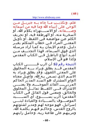 ‫) 06 (‬
               ‫‪http://www.alridwany.com‬‬

‫علم، وتكذيــب مــا جاء بــه جبريــل مــن‬
‫الوحي على أنبياء ا وما فيه من أسمائه‬
‫وصــــفاته ، أو الســــتهزاء بكلم ا، أو‬
‫ال سخرية م نه، أو الهرط قة ف يه، أو تحر يف‬
‫الكلم عـن مواضعـه فـي اللفـظ، أو تأويـل‬
‫المعنـى المراد فـي خطاب المتكلم بغيـر‬
‫دليـل، وعدم اليمان بـه كمـا أراد مرسـله‬
‫الذي فوق الســماء، فهذا التجديــف مــن‬
‫أش ــد أنواع الباط ــل ف ــي الكتاب المقدس‬
                               ‫وكذا هو في السلم.‬
‫النتيجة رقم )6(: أن الرب فــــــــي الكتاب‬
‫المقدس قـــد يطلق ويراد بـــه المخلوق‬
‫على المع نى اللغوي، و قد يطلق ويراد به‬
‫السـم الذي تسـمى بـه ا، وأصـل معناه‬
‫العام المشترك هو ال س ّ ي ّد الم د َ ب ّر الحا كم‬
‫ال م ُ ر َ ب ّيــــ القائد الموجــــه. ول يعنــــى‬
‫الشتراك فـــي اللفـــظ تماث ـــل المخلوق‬
‫والخالق، ومعنـى قول القائل فـي الكتاب‬
‫المقدس: الرب يســــــوع، أي الســــــيد‬
‫الموصـــوف بالســـيادة والقيادة لبنـــي‬
‫إسـرائيل، فهـو موجـه لهـم ومدبر لشئونهـم‬
‫بالروح القدس، وحاكـم فيهـم بكلمـة ا،‬
‫ومربيهـم على طاعـة ربـه، وحامـل رايتهـم‬

                        ‫- 06 -‬
 