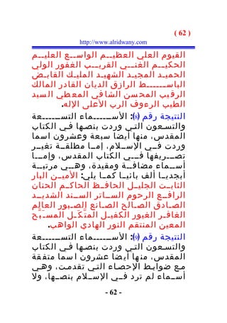 ‫) 26 (‬
                ‫‪http://www.alridwany.com‬‬

‫القيوم العلي العظي ــم الواس ــع العلي ــم‬
    ‫ـ‬          ‫ـ‬               ‫ـ‬
‫الحكي ـــم الغن ـــي القري ـــب الغفور الولي‬
‫الحميـد المجيـد الشهيـد المليـك القابـض‬
‫الباس ـــــــط الرازق الديان القادر المالك‬
‫الرق يب المح سن الشا في المع طي ال سيد‬
            ‫الطيب الرءوف الرب العلى الله.‬
‫النتيجة رقم )8(: الســــــماء التســــــعة‬
‫والتسـعون التـي وردت بنصـها فـي الكتاب‬
‫المقدس، منها أيضا سبعة وعشرون اسما‬
‫وردت فــي الســلم، إمــا مطلقــة تغيــر‬
‫تصـــريفها فـــي الكتاب المقدس، وإمـــا‬
‫أســماء مضافــة ومقيدة، وهــي مرتبــة‬
‫أبجديــا ألف بائيــا كمــا يلي: الميــن البار‬
‫الثابــت الجليــل الحافــظ الحاكــم الحنان‬
‫الرافــع الرحوم الســاتر الســند الشديــد‬
‫الصـادق الصـالح الصـانع الصـبور العالم‬
‫الغاف ـر الغيور الكفي ـل الم ت ّ ك َ ـل المس ـ َ ب ّح‬
               ‫ـ‬              ‫ـ‬               ‫ـ‬
         ‫المعين المنتقم النور الهادي الواهب.‬
‫النتيجة رقم )9(: الســــــماء التســــــعة‬
‫والتسـعون التـي وردت بنصـها فـي الكتاب‬
‫المقدس، من ها أي ضا عشرون ا سما متف قة‬
‫مـع ضوابـط الحصـاء التـي تقدمـت، وهـي‬
‫أســماء لم ترد فــي الســلم بنصــها، ول‬
                         ‫- 26 -‬
 