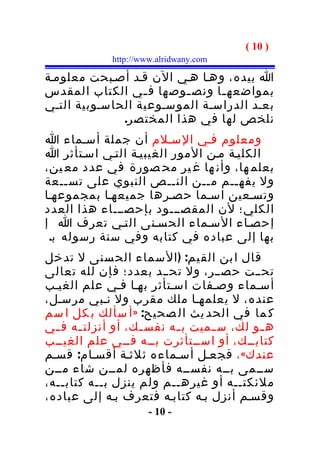 ‫) 01 (‬
             ‫‪http://www.alridwany.com‬‬

‫ا بيده، وهـا هـي الن قـد أصـبحت معلومـة‬
‫بمواضعه ـا ونص ـوصها ف ـي الكتاب المقدس‬
                  ‫ـ‬      ‫ـ‬     ‫ـ‬
‫بعـد الدراسـة الموسـوعية الحاسـوبية التـي‬
              ‫نلخص لها في هذا المختصر.‬
‫ومعلوم فـي السـلم أن جملة أسـماء ا‬
‫الكليـة مـن المور الغيبيـة التـي اسـتأثر ا‬
‫بعلم ها، وأن ها غ ير مح صورة في عدد مع ين،‬
‫ول يفهــم مــن النــص النبوي على تســعة‬
‫وتسـعين اسـما حصـرها جميعهـا بمجموعهـا‬
‫الكلي؛ لن المقصـــود بإحصـــاء هذا العدد‬
‫إحصـاء السـماء الحسـنى التـي تعرف ا إ‬
 ‫بها إلى عباده في كتابه وفي سنة رسوله ب.‬
‫قال ا بن الق يم: ) ال سماء الح سنى ل تد خل‬
‫تحــت حصــر، ول تحــد بعدد؛ فإن لله تعالى‬
‫أسـماء وصـفات اسـتأثر بهـا فـي علم الغيـب‬
‫عنده، ل يعلمهـا ملك مقرب ول نـبي مرسـل،‬
‫ك ما في الحد يث ال صحيح: » أ سألك ب كل ا سم‬
‫ه ـو لك، س ـميت ب ـه نفس ـك، أو أنزلت ـه ف ـي‬
  ‫ـ‬     ‫ـ‬           ‫ـ‬     ‫ـ‬      ‫ـ‬        ‫ـ‬
‫كتابــك، أو اســتأثرت بــه فــي علم الغيــب‬
‫عندك« ، فجعـل أسـماءه ثلثـة أقسـام: قسـم‬
‫ســمى بــه نفســه فأظهره لمــن شاء مــن‬
‫ملئكتــه أو غيرهــم ولم ينزل بــه كتاب ــه،‬
    ‫ـ‬
‫وقسـم أنزل بـه كتابـه فتعرف بـه إلى عباده،‬
                      ‫- 01 -‬
 