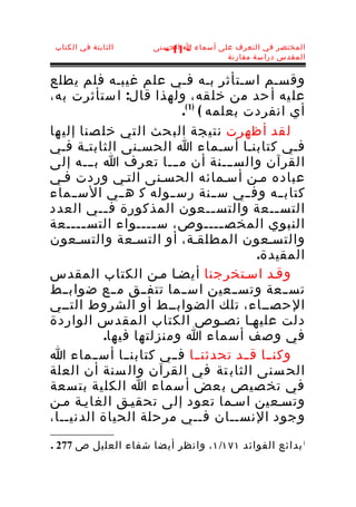 ‫الثابتة في الكتاب‬   ‫المختصر في التعرف على أسماء ا الحسنى‬
                       ‫- 11 -‬
                                      ‫المقدس دراسة مقارنة‬


‫وقسـم اسـتأثر بـه فـي علم غيبـه فلم يطلع‬
‫عل يه أ حد من خل قه، ولهذا قال: ا ستأثرت به،‬
                          ‫أي انفردت بعلمه ( )1 (.‬
‫ل قد أظهرت نتي جة الب حث ال تي خل صنا إلي ها‬
‫فـي كتابنـا أسـماء ا الحسـنى الثابتـة فـي‬
‫القرآن والســـنة أن مـــا تعرف ا بـــه إلى‬
‫عباده مـن أسـمائه الحسـنى التـي وردت فـي‬
‫كتاب ــه وف ــي س ــنة رس ــوله ك ه ــي الس ــماء‬
‫التس ــعة والتس ــعون المذكورة ف ــي العدد‬
           ‫ـ‬                       ‫ـ‬            ‫ـ‬
‫النبوي المخص ــــوص، س ــــواء التس ــــعة‬
       ‫ـ‬            ‫ـ‬                ‫ـ‬
‫والتسـعون المطلقـة، أو التسـعة والتسـعون‬
                                          ‫المقيدة.‬
‫وقـد اسـتخرجنا أيضـا مـن الكتاب المقدس‬
‫تس ــعة وتس ــعين اس ــما تتف ــق م ــع ضواب ــط‬
‫الحصــاء، تلك الضوابــط أو الشروط التــي‬
‫دلت عليهـا نصـوص الكتاب المقدس الواردة‬
           ‫في وصف أسماء ا ومنزلتها فيها.‬
‫وكن ــا ق ــد تحدثن ــا ف ــي كتابن ــا أس ــماء ا‬
‫الح سنى الثاب تة في القرآن وال سنة أن العلة‬
‫في تخ صيص ب عض أ سماء ا الكل ية بت سعة‬
‫وتسـعين اسـما تعود إلى تحقيـق الغايـة مـن‬
‫وجود النســان فــي مرحلة الحياة الدنيــا،‬

‫1 بدائع الفوائد ١٧١/١ ، وانظر أيضا شفاء العليل ص 772 .‬
 