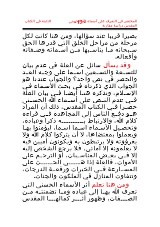 ‫الثابتة في الكتاب‬   ‫المختصر في التعرف على أسماء ا الحسنى‬
                       ‫- 31 -‬
                                      ‫المقدس دراسة مقارنة‬


‫بصيرا قريبا عند سؤالها، ومن هنا كانت لكل‬
‫مرحلة من مرا حل الخلق ال تي قدر ها ال حق‬
‫س ـبحانه م ـا يناس ـبها م ـن أس ـمائه وص ـفاته‬
      ‫ـ‬            ‫ـ‬   ‫ـ‬       ‫ـ‬    ‫ـ‬         ‫ـ‬
                                       ‫وأفعاله.‬
‫و قد ي سأل سائل عن العلة في عدم بيان‬
‫للتس ــعة والتس ــعين اس ــما على وج ــه الع ــد‬
‫والح صر في نص وا حد؟ والجواب عند نا هو‬
‫الجواب الذي ذكرناه فـي بحـث السـماء فـي‬
‫السـلم، ونذكره هن ـا أيضـا ف ـي بيان العلة‬
                 ‫ـ‬           ‫ـ‬
‫فــي عدم النــص على أســماء ا الحســنى‬
‫حصـرا فـي الكتاب المقدس، ذلك أن المراد‬
‫ه ــو دف ــع الناس إلى المجاهدة ف ــي قراءة‬
‫كلم ا، والرتباط بــــــــــه ذكرا وعبادة،‬
‫وتحصـيل السـماء اسـما اسـما، ليؤمنوا بهـا‬
‫ويعملوا بمقتضا ها، ل أن يتركوا كلم ا ول‬
‫يقرؤو نه ول يرتبطون به ويكونون أمي ين ف يه‬
‫ل يعلمو نه إل أما ني، فل ير جع الش خص إل يه‬
‫إل ف ـي بع ـض المناس ـبات، أو الترح ـم على‬
         ‫ـ‬               ‫ـ‬          ‫ـ‬      ‫ـ‬
‫الموات، فالعلة إذا هــــــي الحــــــث على‬
‫المســارعة فــي الخيرات ورفعــة الدرجات،‬
      ‫وتتفاوت المنازل في الملكوت والجنات.‬
‫و من ه نا نعلم أ ثر ال سماء الح سنى ال تي‬
‫تعرف ا به ـا إلى عباده وم ـا تضمنت ـه م ـن‬
   ‫ـ‬    ‫ـ‬            ‫ـ‬            ‫ـ‬
‫الص ـــفات، وظهور أث ـــر كماله ـــا المقدس‬
               ‫ـ‬           ‫ـ‬                ‫ـ‬
 