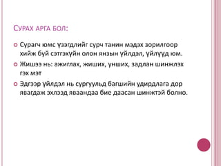 Багшийн сурган   хүмүүжүүлэх үйлдлүүд:        Сурагчийн сурч танин мэдэх үйлдлүүд:Тайлбарлан ярихҮзүүлэн таниулахАсуухХарьцуулан       жишүүлэхСонсох, ухамсарлан ойлгох, харьцуулах, тогтоох, асуухХарах, задлан шинжлэх,харьцуулах, шинэ зүйл олох, бичих, зурах...Сонсох, бодох, хариулахад хэрэгтэй мэдлэгийг хайхцуглуулсан мэдлэгээ эмхлэх, эвлүүлэх, тэмдэглэх, төлөвлөх, ярих...Юмс үзэгдлийн ижил төстэй болон ялгаатай шинжийг олох, дүгнэлт хийх