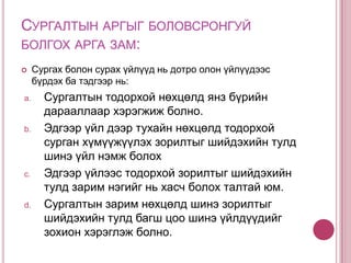 Сурах арга бол:Сурагч юмс үзэгдлийг сурч танин мэдэх зорилгоор хийж буй сэтгэхүйн олон янзын үйлдэл, үйлүүд юм.Жишээ нь: ажиглах, жиших, унших, задлан шинжлэх гэх мэтЭдгээр үйлдэл нь сургуульд багшийн удирдлага дор явагдаж эхлээд яваандаа бие даасан шинжтэй болно. 