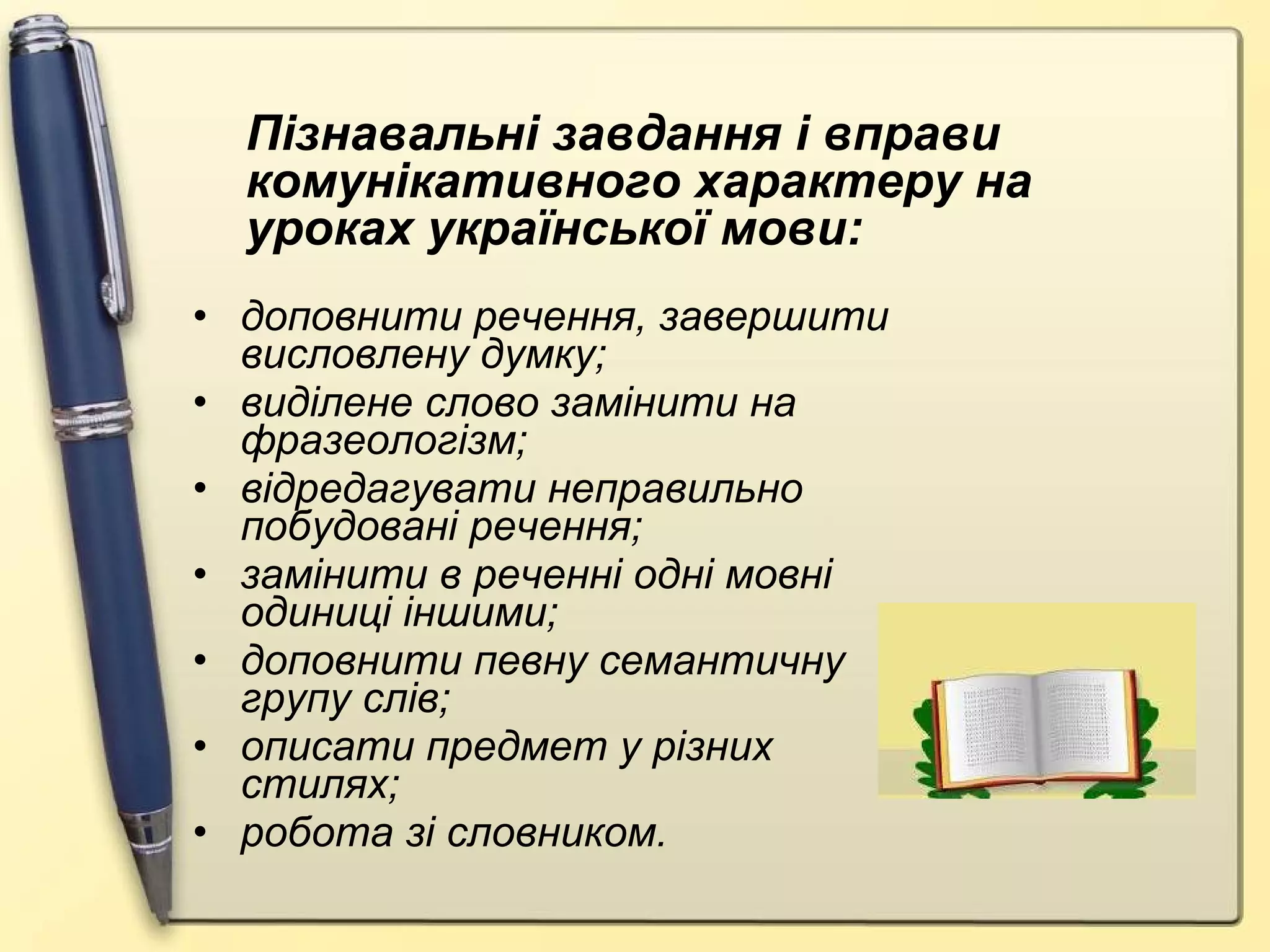 доповнити речення, завершити висловлену думку; виділене слово замінити на фразеологізм; відредагувати неправильно побудовані речення; замінити в реченні одні мовні одиниці іншими; доповнити певну семантичну групу слів; описати предмет у різних стилях; робота зі словником. Пізнавальні завдання і вправи комунікативного характеру на уроках української мови: 