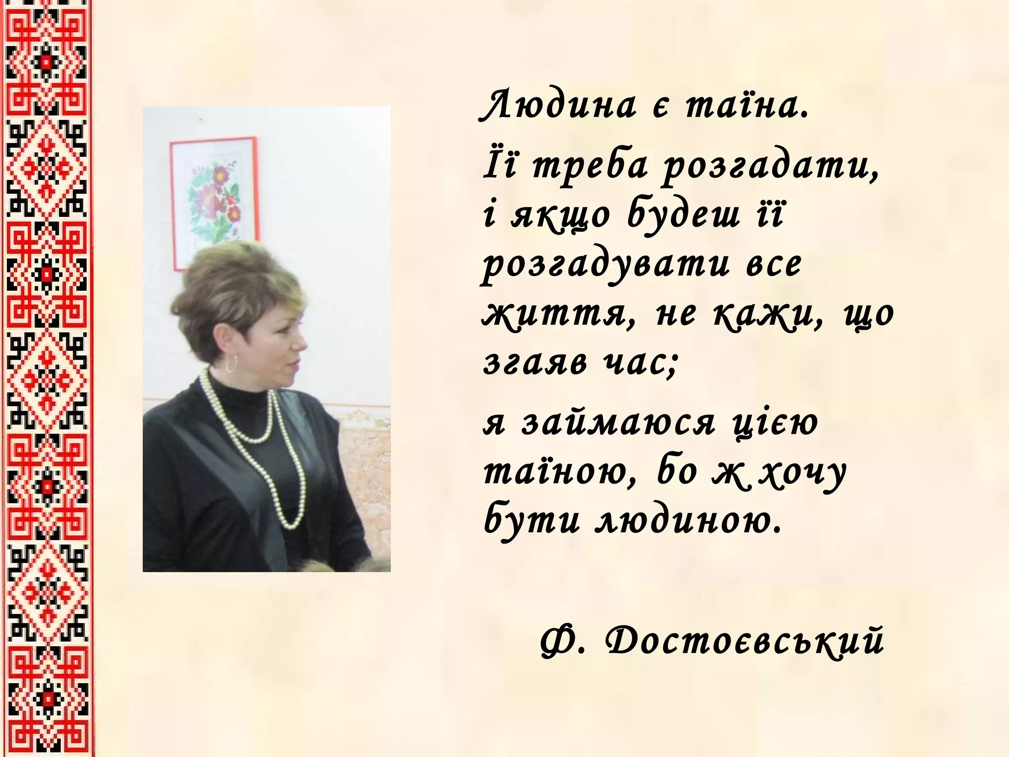 Людина є таїна.  Її треба розгадати, і якщо будеш її розгадувати все життя, не кажи, що згаяв час;  я займаюся цією таїною, бо ж хочу бути людиною. Ф. Достоєвський  