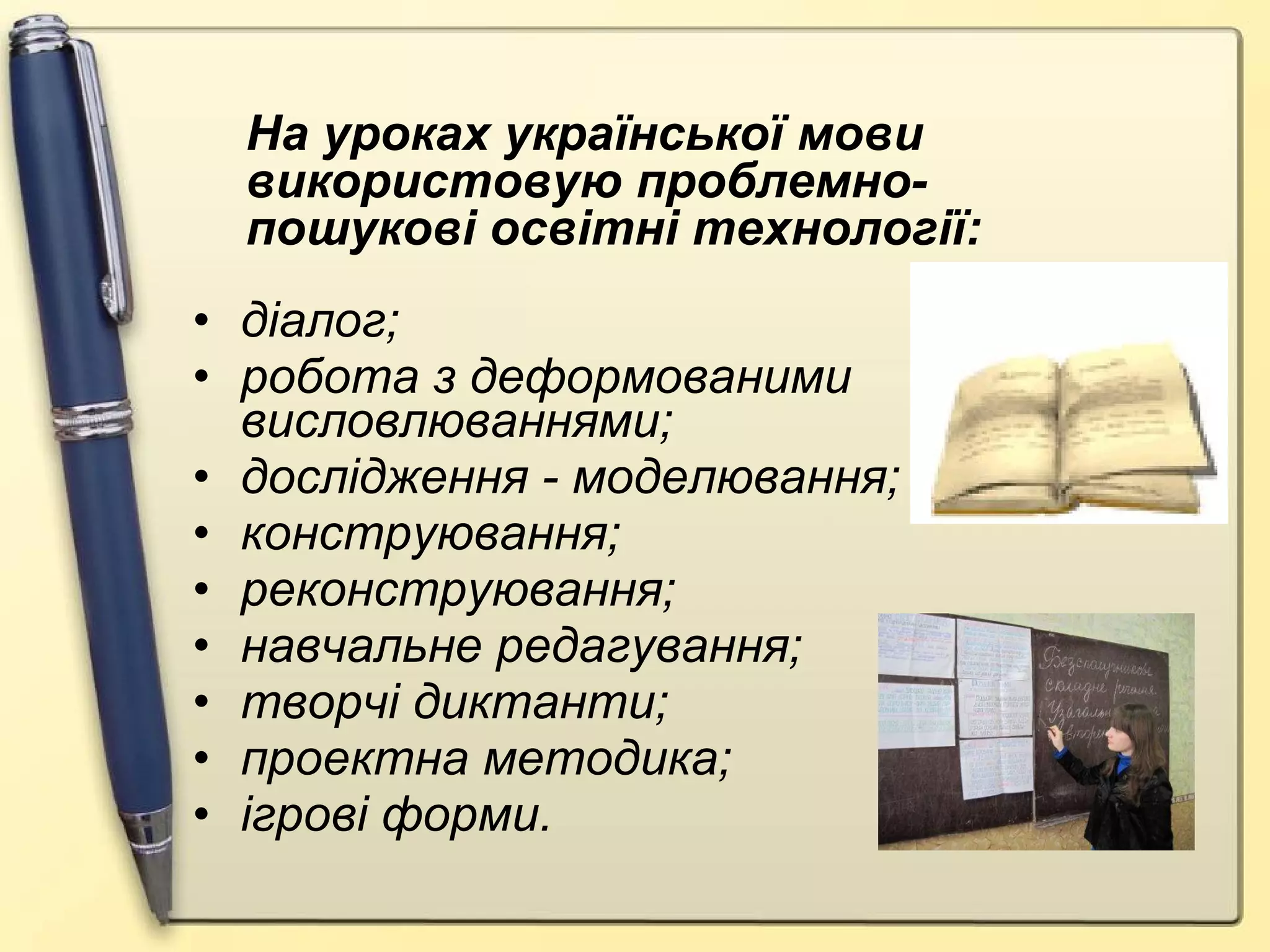 діалог; робота з деформованими висловлюваннями; дослідження - моделювання; конструювання; реконструювання; навчальне редагування; творчі диктанти; проектна методика; ігрові форми. На уроках української мови використовую проблемно-пошукові освітні технології: 