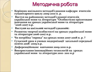 Методична робота Керівник шкільного методоб ’ єднання кафедри  вчителів гуманітарного циклу 2009-2010 н. р. Виступ на районному методоб ’ єднанні вчителів української мови та літератури   “ Особистісно   орієнтоване навчання на уроках української мови та літератури  ” 2006-2007 н.р. Виступ и  на шкільн их  методоб ’ єднанн ях : Розвиток творчої особистості на уроках української мови та літератури 2006-2007 н.р. Чи потрібна  “ еврика ”  на уроках мови 2007-2008 н. р. ? Сучасний урок в умовах модернізації  загальної середньої освіти 2008- 2009 н.р. Диференційоване  навчання 2009-2010 н.р. Використання інноваційних технологій на  уроках української мови  та літератури 2010- 2011 н.р 
