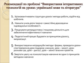 Рекомендації по проблемі  “ Використання інтерактивних технологій на уроках української мови та літератури ” 1.  Урізноманітнювати структури уроків і методи роботи, відійти від шаблонів. 2.  Навчити учнів діяти творчо і самостійно,враховуючи індивідуальні особливості. 3.  Поєднувати репродуктивну і пошукову діяльність для забезпечення ефективності навчання 4.  Педагогічний процес будувати за принципом діалогу, імпровізації. 5.  Використовуючи нетрадиційні методи і форми ,  проводити уроки- спостереження,урок-подорож у минуле, урок – захист, урок- рольова гра, урок – диспут, урок – захист власних проектів. 6 . Звертати увагу на психологізацію навчання як один із принципів методики навчання 