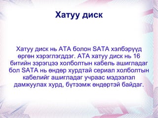 Хатуу диск Хатуу диск нь АТА болон SАТА хэлбэрүүд өргөн хэрэглэгддэг. АТА хатуу диск нь 16 битийн зэрэгцээ холболтын кабель ашигладаг бол SATA нь өндөр хурдтай сериал холболтын кабелийг ашигладаг учраас мэдээлэл дамжуулах хурд, бүтээмж өндөртэй байдаг. 
