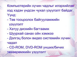 Компьютерийн хүчин чадлыг илэрхийлэх хэд хэдэн үндсэн чухал үзүүлэлт байдаг. Үүнд:  - Төв тооцоолох байгууламжийн  үзүүлэлт - Хатуу дискийн багтаамж - Шуурхай санах ойн хэмжээ - Дэлгэц болон видео системийн хүчин чадал - CD-ROM, DVD-ROM унших/бичих төхөөрөмжийн үзүүлэлт 