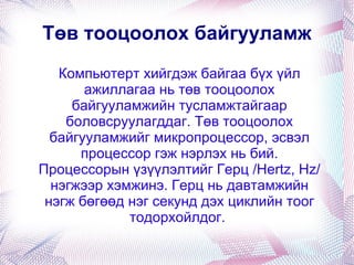 Компьютерт хийгдэж байгаа бүх үйл ажиллагаа нь төв тооцоолох байгууламжийн тусламжтайгаар боловсруулагддаг. Төв тооцоолох байгууламжийг микропроцессор, эсвэл процессор гэж нэрлэх нь бий. Процессорын үзүүлэлтийг Герц /Hertz, Hz/ нэгжээр хэмжинэ. Герц нь давтамжийн нэгж бөгөөд нэг секунд дэх циклийн тоог тодорхойлдог.  Төв тооцоолох байгууламж 