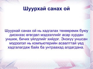 Шуурхай санах ой Шуурхай санах ой нь хадгалах төхөөрөмж буюу дискнээс өгөгдөл мэдээллийг асар хурдан уншиж, бичих үйлдлийг хийдэг. Энэхүү уншсан мэдээлэл нь компьютерийн асаалттай үед хадгалагдаж байх ба унтраахад алдагдана.  