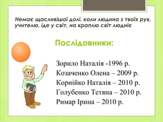 Послідовники: Немає щасливішої долі, коли людина з твоїх рук, учителю, іде у світ, на краплю світ людніє Зорило Наталія -1996 р. Козаченко Олена – 2009 р. Корнійко Наталія – 2010 р. Голубенко Тетяна – 2010 р. Римар Ірина – 2010 р. 