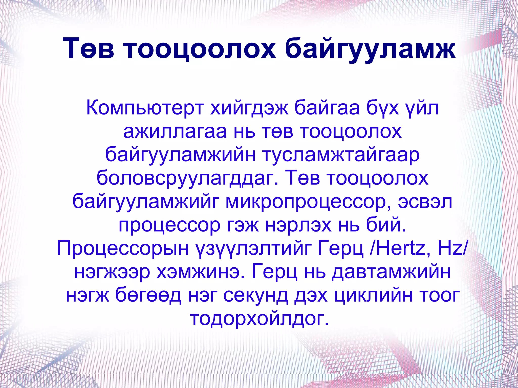 Компьютерт хийгдэж байгаа бүх үйл ажиллагаа нь төв тооцоолох байгууламжийн тусламжтайгаар боловсруулагддаг. Төв тооцоолох байгууламжийг микропроцессор, эсвэл процессор гэж нэрлэх нь бий. Процессорын үзүүлэлтийг Герц /Hertz, Hz/ нэгжээр хэмжинэ. Герц нь давтамжийн нэгж бөгөөд нэг секунд дэх циклийн тоог тодорхойлдог.  Төв тооцоолох байгууламж 