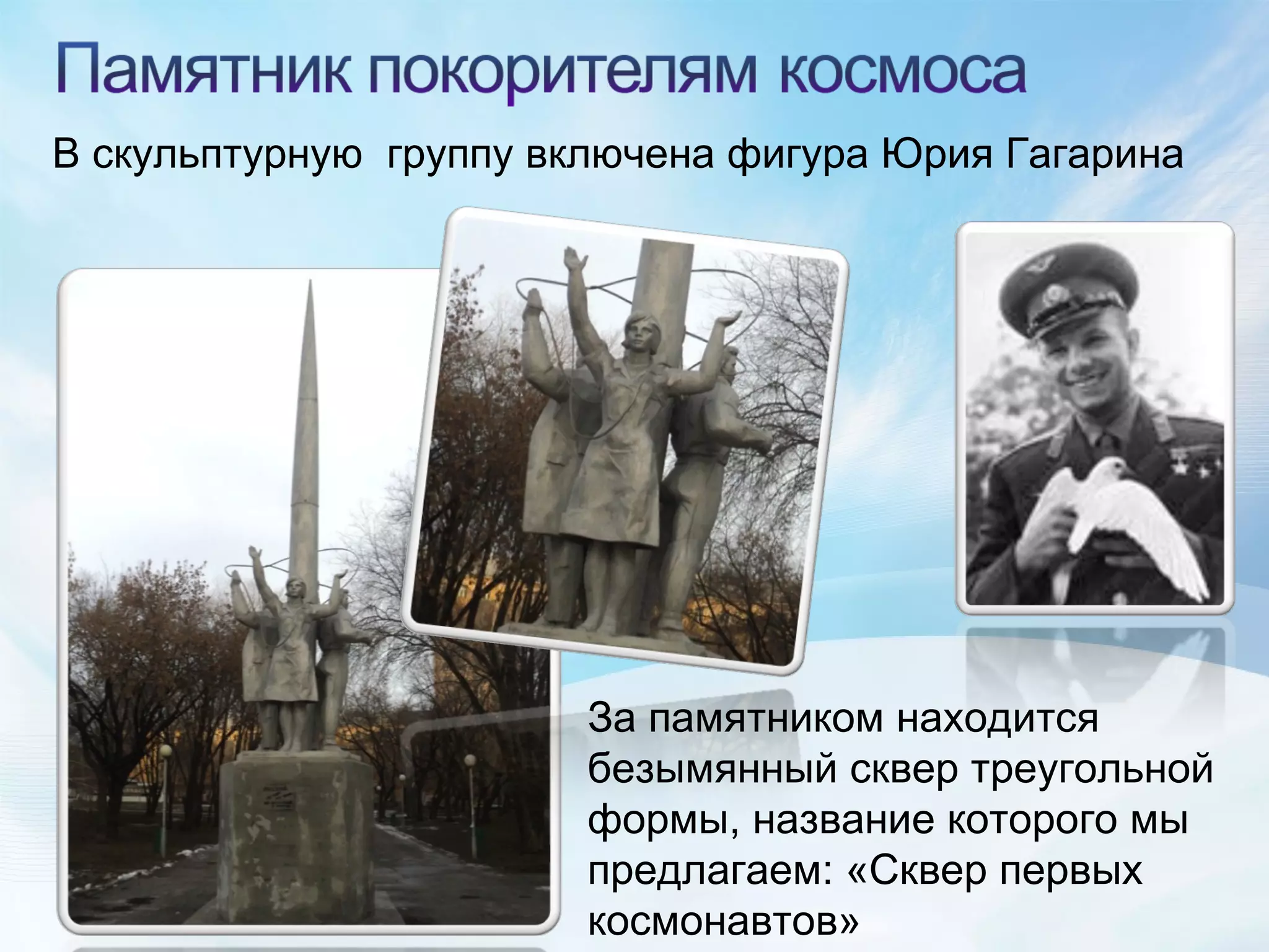В скульптурную  группу включена фигура Юрия Гагарина За памятником находится безымянный сквер треугольной формы, название которого мы предлагаем: «Сквер первых космонавтов» 