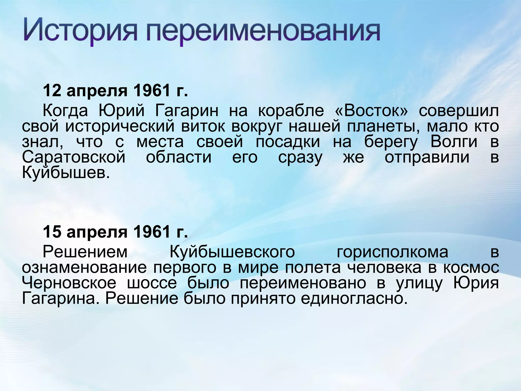12 апреля 1961 г. Когда Юрий Гагарин на корабле «Восток» совершил свой исторический виток вокруг нашей планеты, мало кто знал, что с места своей посадки на берегу Волги в Саратовской области его сразу же отправили в Куйбышев. 15 апреля 1961 г. Решением Куйбышевского горисполкома в ознаменование первого в мире полета человека в космос Черновское шоссе было переименовано в улицу Юрия Гагарина. Решение было принято единогласно. 