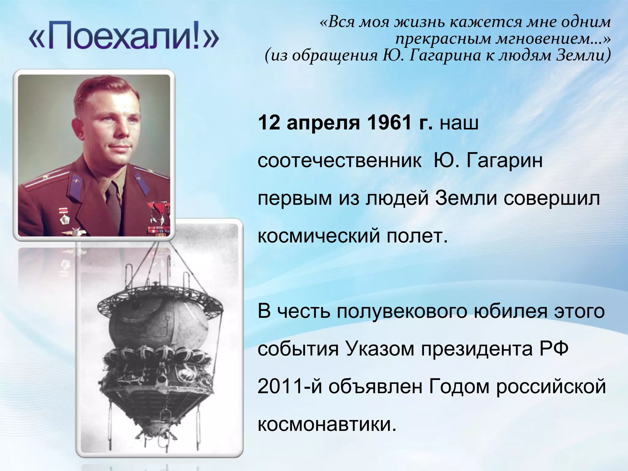 «Вся моя жизнь кажется мне одним прекрасным мгновением…» (из обращения Ю. Гагарина к людям Земли) 12 апреля 1961 г.  наш соотечественник  Ю. Гагарин первым из людей Земли совершил космический полет. В честь полувекового юбилея этого события Указом президента РФ 2011-й объявлен Годом российской космонавтики.  