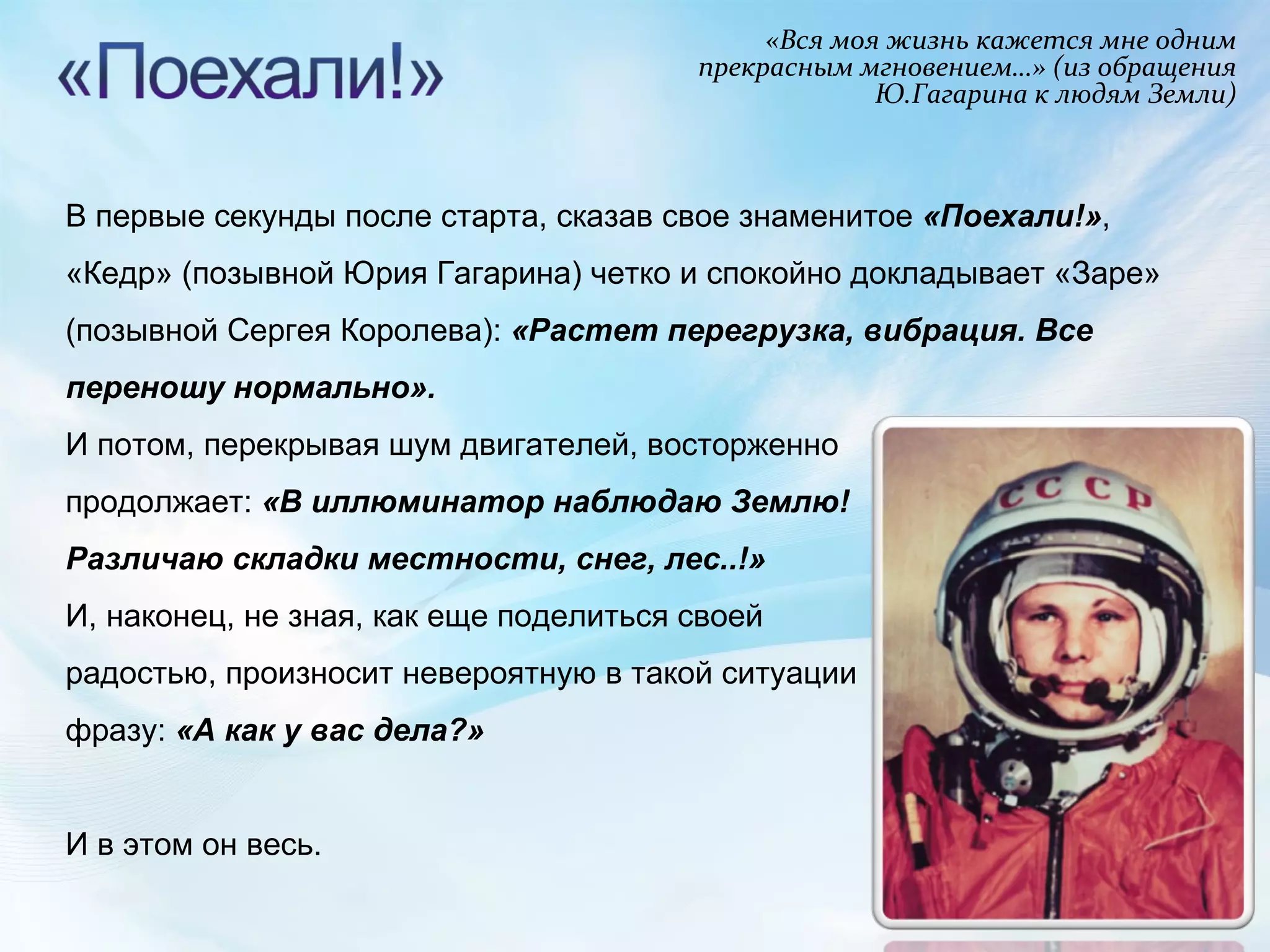 «Вся моя жизнь кажется мне одним прекрасным мгновением…» (из обращения Ю.Гагарина к людям Земли) В первые секунды после старта, сказав свое знаменитое  «Поехали!» , «Кедр» (позывной Юрия Гагарина) четко и спокойно докладывает «Заре» (позывной Сергея Королева):  «Растет перегрузка, вибрация. Все переношу нормально».  И потом, перекрывая шум двигателей, восторженно продолжает:  «В иллюминатор наблюдаю Землю! Различаю складки местности, снег, лес..!»   И, наконец, не зная, как еще поделиться своей радостью, произносит невероятную в такой ситуации фразу:  «А как у вас дела?»  И в этом он весь. 