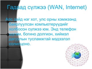 Орон нутгийн компьютерийн сүлжээ Хотын янз бүрийн хэсэгт орших хэрэглэгчид хамтран мэдээлэл ашиглах боломжийг локаль сүлжээгээр гүйцэтгэж чадахгүй. Нэг бүс нутгийн хүрээнд (хотын, улсын, тивийн)  компьютерүүдийг нэгтгэхэд орон нутгийн сүлжээг зохион байгуулах хэрэгтэй. 