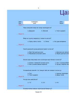 4



                                                                   Цахим
Овог                   Галбадрах                                   Анги              7
Нэр                      Заяа                                      Бүлэг             a
Асуулт 1:

       Чамд хүмүүсийн ямар зан чанар таалагддаг вэ?

              a. Даруухан               b. Зальтай        c. Үнэнч шударга

Асуулт 2:


       Ямар нэг хүүхэд гомдмоор үг хэлвэл чи яах вэ?

              a. Хариу тийм үг хэлнэ        b. Уйлна   c. Нэг удаа өнгөрөөнө

Асуулт 3:


       Чиний ширээний хүүхэд дэвтэргүй ирвэл чи яах вэ?

              a. Өөрт буй дэвтэрээ өгнө                   c. Дэвтэрээ авч ирэхийг зөвлөнө
              b. Өөрийнхөө хичээлийг хийнэ                d. Өөрөө дэвтэрээ өгөөд зүгээр сууна
Асуулт 4:


       Хичээл дээр чамд ямар нэгэн туслалцаа хэрэг болвол чи яах вэ?

              a. Хэнээс ч хамаагүй тусламж хүснэ          c. Хэн ч туслахгүй байх гэж бодно
              b. Яаж тусламж авахаа мэдэхгүй              d. Зүгээр л өөртөө гомдоно
Асуулт 5:


       Чи өөрийнхөө хамгийн 1-рт тавьдаг сайн зан чанарыг сонгоно уу

              a. Тусч                                     c. Ажилсаг хөдөлмөрч
              b. Үнэнч шударга                            d. Даруу төлөв
Асуулт 6:

       Чи хэр олон найзтай вэ?

              a. 1-2                    b. 2-3            c. 4-5

Асуулт 7:

       Ангийхантайгаа найрсаг харилцаатай байдаг уу?

                            Хуудас 34
 