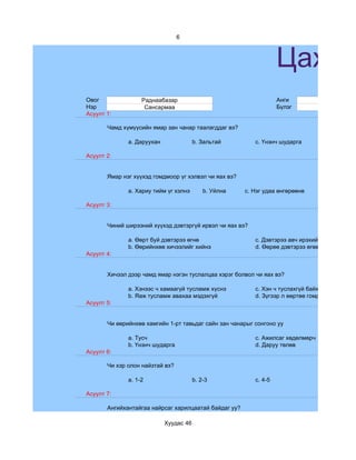 6



                                                                   Цахим
Овог               Раднаабазар                                     Анги              7
Нэр                 Сансармаа                                      Бүлэг             a
Асуулт 1:

       Чамд хүмүүсийн ямар зан чанар таалагддаг вэ?

              a. Даруухан               b. Зальтай        c. Үнэнч шударга

Асуулт 2:


       Ямар нэг хүүхэд гомдмоор үг хэлвэл чи яах вэ?

              a. Хариу тийм үг хэлнэ        b. Уйлна   c. Нэг удаа өнгөрөөнө

Асуулт 3:


       Чиний ширээний хүүхэд дэвтэргүй ирвэл чи яах вэ?

              a. Өөрт буй дэвтэрээ өгнө                   c. Дэвтэрээ авч ирэхийг зөвлөнө
              b. Өөрийнхөө хичээлийг хийнэ                d. Өөрөө дэвтэрээ өгөөд зүгээр сууна
Асуулт 4:


       Хичээл дээр чамд ямар нэгэн туслалцаа хэрэг болвол чи яах вэ?

              a. Хэнээс ч хамаагүй тусламж хүснэ          c. Хэн ч туслахгүй байх гэж бодно
              b. Яаж тусламж авахаа мэдэхгүй              d. Зүгээр л өөртөө гомдоно
Асуулт 5:


       Чи өөрийнхөө хамгийн 1-рт тавьдаг сайн зан чанарыг сонгоно уу

              a. Тусч                                     c. Ажилсаг хөдөлмөрч
              b. Үнэнч шударга                            d. Даруу төлөв
Асуулт 6:

       Чи хэр олон найзтай вэ?

              a. 1-2                    b. 2-3            c. 4-5

Асуулт 7:

       Ангийхантайгаа найрсаг харилцаатай байдаг уу?

                            Хуудас 46
 