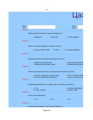 12



                                                                   Цахим
Овог                                                               Анги
Нэр                                                                Бүлэг
Асуулт 1:

       Чамд хүмүүсийн ямар зан чанар таалагддаг вэ?

              a. Даруухан               b. Зальтай        c. Үнэнч шударга

Асуулт 2:


       Ямар нэг хүүхэд гомдмоор үг хэлвэл чи яах вэ?

              a. Хариу тийм үг хэлнэ        b. Уйлна   c. Нэг удаа өнгөрөөнө

Асуулт 3:


       Чиний ширээний хүүхэд дэвтэргүй ирвэл чи яах вэ?

              a. Өөрт буй дэвтэрээ өгнө                   c. Дэвтэрээ авч ирэхийг зөвлөнө
              b. Өөрийнхөө хичээлийг хийнэ                d. Өөрөө дэвтэрээ өгөөд зүгээр сууна
Асуулт 4:


       Хичээл дээр чамд ямар нэгэн туслалцаа хэрэг болвол чи яах вэ?

              a. Хэнээс ч хамаагүй тусламж хүснэ          c. Хэн ч туслахгүй байх гэж бодно
              b. Яаж тусламж авахаа мэдэхгүй              d. Зүгээр л өөртөө гомдоно
Асуулт 5:


       Чи өөрийнхөө хамгийн 1-рт тавьдаг сайн зан чанарыг сонгоно уу

              a. Тусч                                     c. Ажилсаг хөдөлмөрч
              b. Үнэнч шударга                            d. Даруу төлөв
Асуулт 6:

       Чи хэр олон найзтай вэ?

              a. 1-2                    b. 2-3            c. 4-5

Асуулт 7:

       Ангийхантайгаа найрсаг харилцаатай байдаг уу?

                            Хуудас 82
 