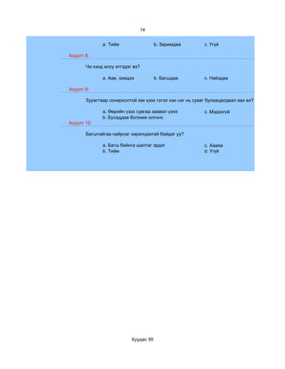 14


              a. Тийм                  b. Заримдаа        c. Үгүй

Асуулт 8:

       Чи хэнд илүү итгэдэг вэ?

              a. Аав, ээждээ           b. Багшдаа         c. Найздаа

Асуулт 9:

       Зурагтаар сонирхолтой юм үзэх гэтэл хэн нэг нь суваг булаацалдвал яах вэ?

              a. Өөрийн үзэх сувгаа заавал үзнэ           c. Мэдэхгүй
              b. Бусаддаа боломж олгоно
Асуулт 10:

       Багштайгаа найрсаг харилцаатай байдаг уу?

              a. Багш байнга шалтаг эрдэг                 c. Хааяа
              b. Тийм                                     d. Үгүй




                           Хуудас 95
 