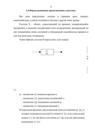 31
            1.4 Формализованные представления о системах.

      Мы    дали   определение:     система    в   терминах    цепь,   элемент,
взаимодействие, а сейчас подойдём к системе с другой точки зрения.
      Система S – объект, существующий во времени, подвергающийся
внутренним и внешним воздействиям (или возмущениям), реагирующий на
них изменениями своих состояний и обладающий способностью проявить в
том или ином виде эти реакции.
      Таким образом, система S определена, если заданы:


                                                                               {
                                                                               t
                                   S
                                                                               }
                                  {q}
                                                                               V
                                                                               R



                                                                               {
                                                                               v
                                                                               }




{г}

      а) – множество {t} моментов времени t;
        – множество {v} допустимых воздействий v;
        – множество {q} возможных состояний q;
        – множество {г} ожидаемых реакций г;
      б) переходная функция, представленная теми состояниями q∈ {q}, в
        которых оказывается система S в момент t ∈ {t}, если в начальный
        момент t 0 ∈ {t} она была в состоянии q 0 ∈ {q} и на неё действовало
        возмущение v∈ {v};
 