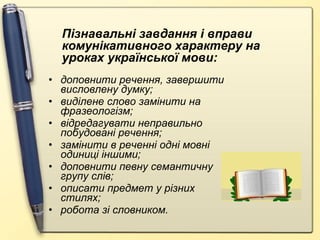 доповнити речення, завершити висловлену думку; виділене слово замінити на фразеологізм; відредагувати неправильно побудовані речення; замінити в реченні одні мовні одиниці іншими; доповнити певну семантичну групу слів; описати предмет у різних стилях; робота зі словником. Пізнавальні завдання і вправи комунікативного характеру на уроках української мови: 