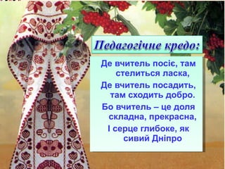 Де вчитель посіє, там стелиться ласка, Де вчитель посадить, там сходить добро. Бо вчитель – це доля складна, прекрасна, І серце глибоке, як сивий Дніпро 