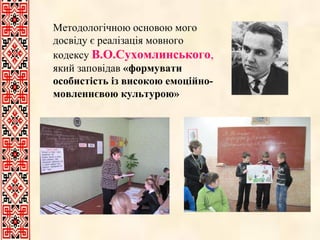 Методологічною основою мого досвіду є реалізація мовного кодексу   В.О.Сухомлинського ,  який заповідав  «формувати особистість із високою емоційно-мовленнєвою культурою» 