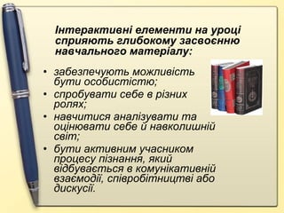 забезпечують можливість бути особистістю; спробувати себе в різних ролях; навчитися аналізувати та оцінювати себе й навколишній світ; бути активним учасником процесу пізнання, який відбувається в комунікативній взаємодії, співробітництві або дискусії.  Інтерактивні елементи на уроці сприяють глибокому засвоєнню навчального матеріалу: 