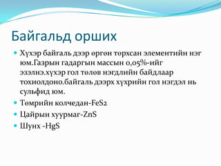 Байгальд оршихХүхэр байгаль дээр өргөн төрхсан элементийн нэг юм.Газрын гадаргын массын 0,05%-ийг эзэлнэ.хүхэр гол төлөв нэгдлийн байдлаар тохиолдоно.байгаль дээрх хүхрийн гол нэгдэл нь сульфид юм.Төмрийн колчедан-FeS2Цайрын хуурмаг-ZnSШунх -HgS