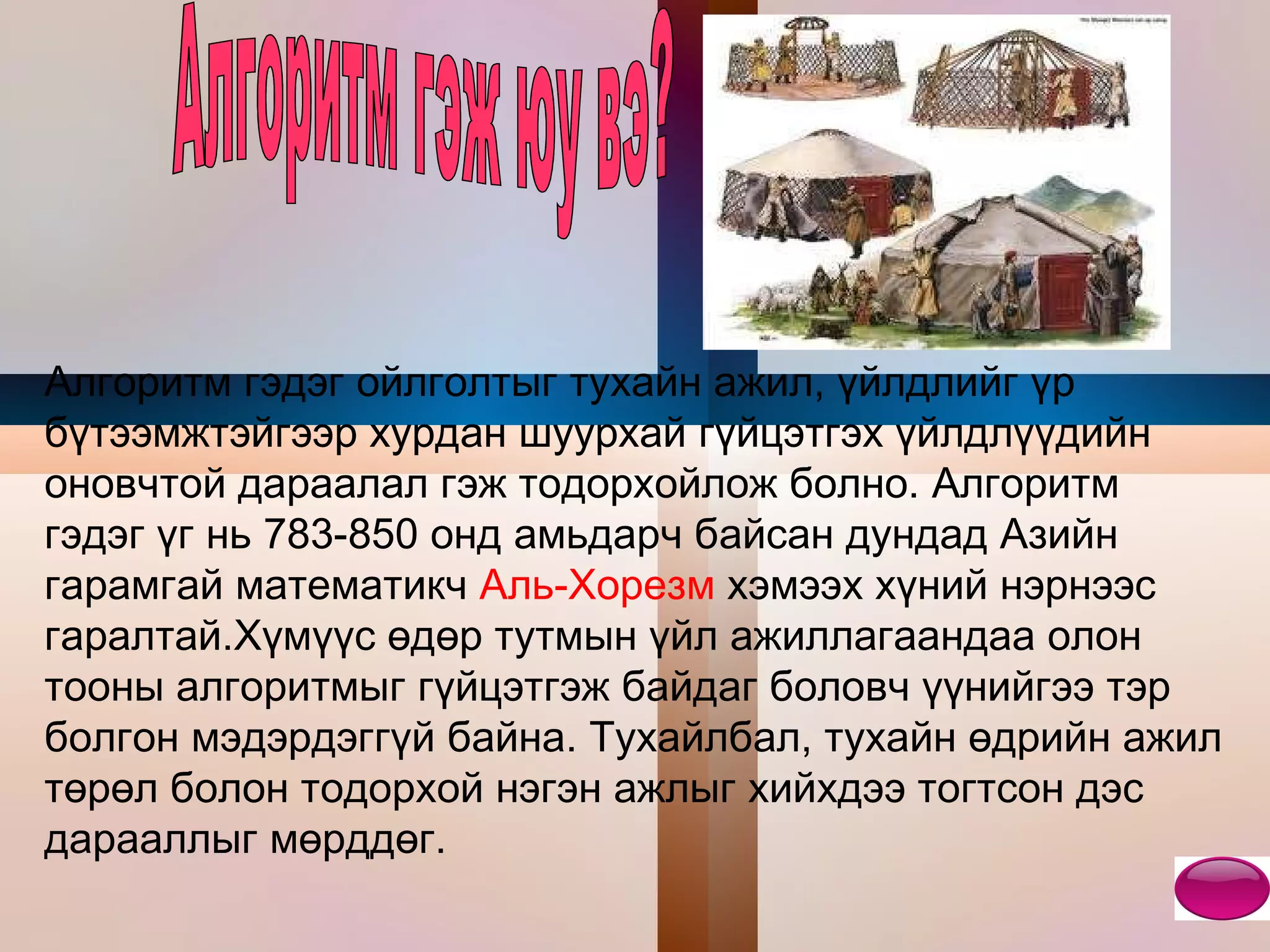 Алгоритм гэдэг ойлголтыг тухайн ажил, үйлдлийг үр бүтээмжтэйгээр хурдан шуурхай гүйцэтгэх үйлдлүүдийн оновчтой дараалал гэж тодорхойлож болно. Алгоритм гэдэг үг нь 783-850 онд амьдарч байсан дундад Азийн гарамгай математикч  Аль-Хорезм  хэмээх хүний нэрнээс гаралтай.Хүмүүс өдөр тутмын үйл ажиллагаандаа олон тооны алгоритмыг гүйцэтгэж байдаг боловч үүнийгээ тэр болгон мэдэрдэггүй байна. Тухайлбал, тухайн өдрийн ажил төрөл болон тодорхой нэгэн ажлыг хийхдээ тогтсон дэс дарааллыг мөрддөг.  Алгоритм гэж юу вэ? 