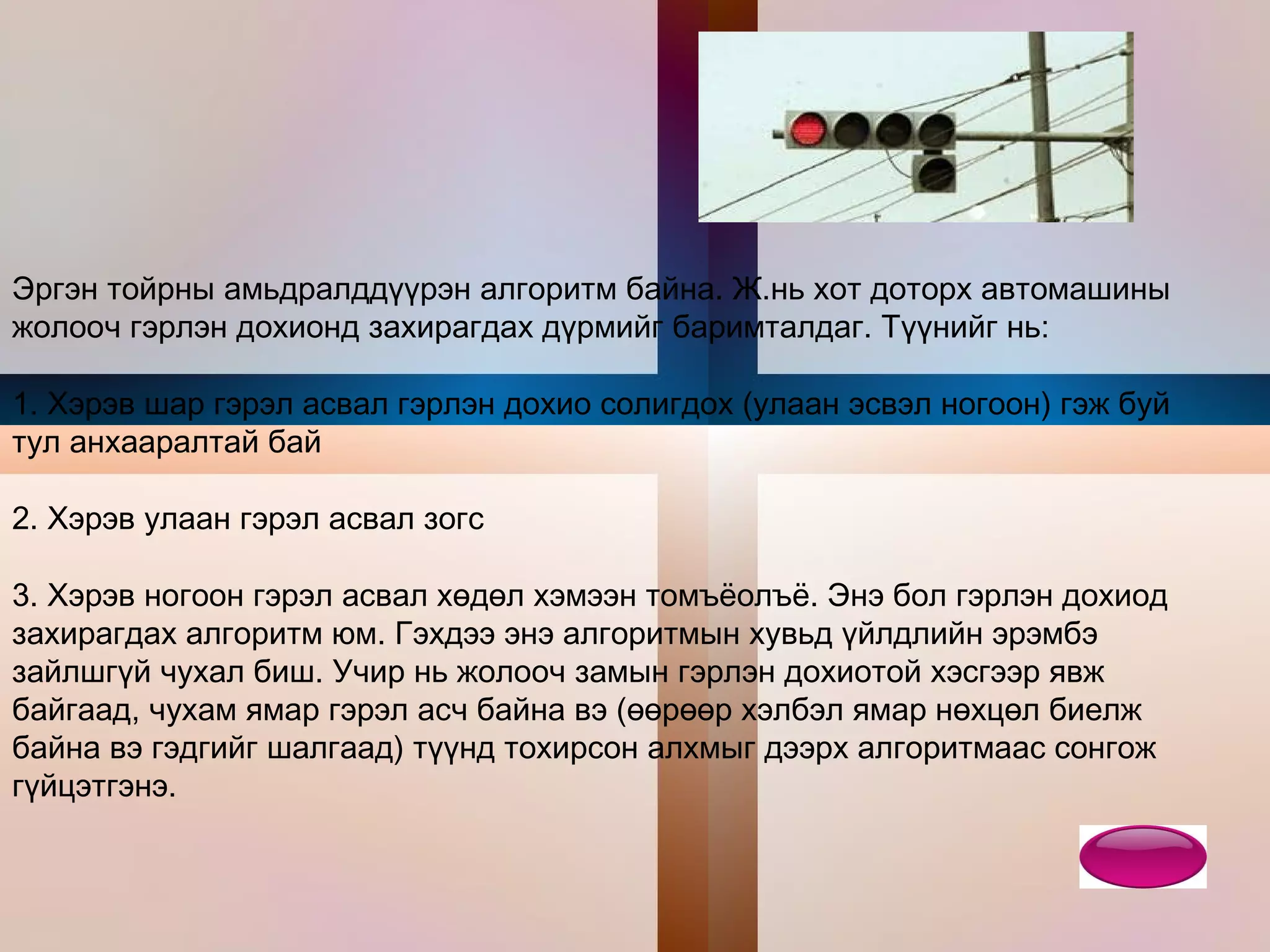 Э ргэн тойрны амьдралддүүрэн алгоритм байна. Ж.нь хот доторх автомашины жолооч гэрлэн дохионд захирагдах дүрмийг баримталдаг. Түүнийг нь:  1. Хэрэв шар гэрэл асвал гэрлэн дохио солигдох (улаан эсвэл ногоон) гэж буй тул анхааралтай бай  2. Хэрэв улаан гэрэл асвал зогс  3. Хэрэв ногоон гэрэл асвал хөдөл хэмээн томъёолъё. Энэ бол гэрлэн дохиод захирагдах алгоритм юм. Гэхдээ энэ алгоритмын хувьд үйлдлийн эрэмбэ зайлшгүй чухал биш. Учир нь жолооч замын гэрлэн дохиотой хэсгээр явж байгаад, чухам ямар гэрэл асч байна вэ (өөрөөр хэлбэл ямар нөхцөл биелж байна вэ гэдгийг шалгаад) түүнд тохирсон алхмыг дээрх алгоритмаас сонгож гүйцэтгэнэ.  