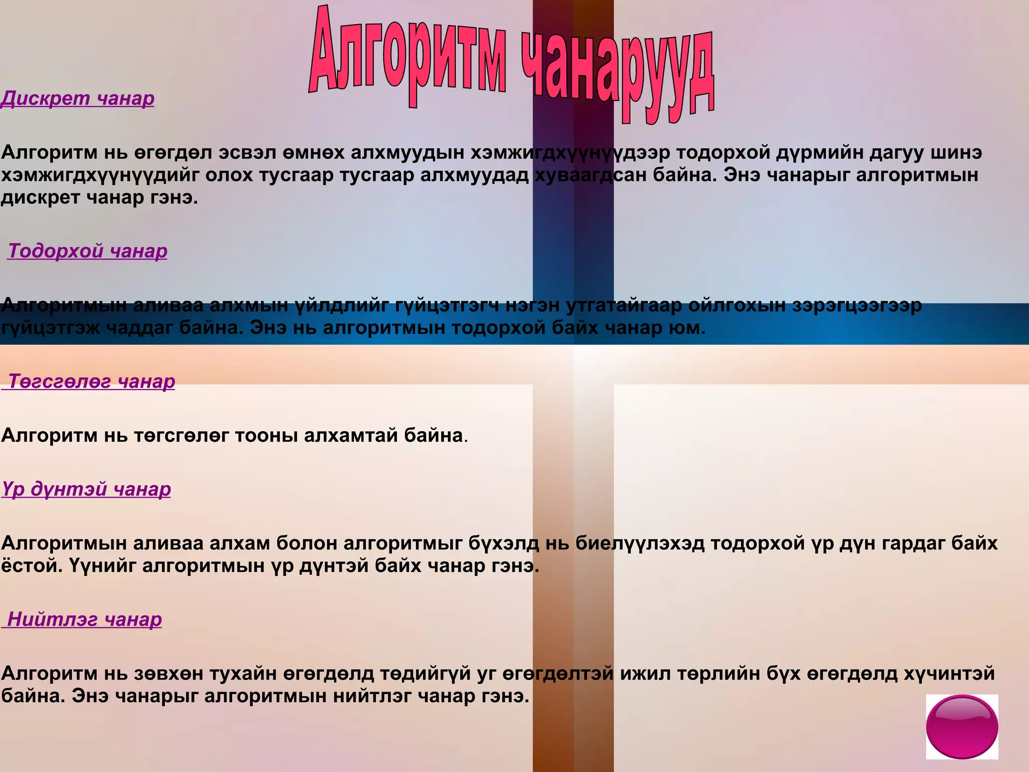 Дискрет чанар Алгоритм нь өгөгдөл эсвэл өмнөх алхмуудын хэмжигдхүүнүүдээр тодорхой дүрмийн дагуу шинэ хэмжигдхүүнүүдийг олох тусгаар тусгаар алхмуудад хуваагдсан байна. Энэ чанарыг алгоритмын дискрет чанар гэнэ. Тодорхой чанар Алгоритмын аливаа алхмын үйлдлийг гүйцэтгэгч нэгэн утгатайгаар ойлгохын зэрэгцээгээр гүйцэтгэж чаддаг байна. Энэ нь алгоритмын тодорхой байх чанар юм. Төгсгөлөг чанар Алгоритм нь төгсгөлөг тооны алхамтай байна . Үр дүнтэй чанар Алгоритмын аливаа алхам болон алгоритмыг бүхэлд нь биелүүлэхэд тодорхой үр дүн гардаг байх ёстой. Үүнийг алгоритмын үр дүнтэй байх чанар гэнэ. Нийтлэг чанар Алгоритм нь зөвхөн тухайн өгөгдөлд төдийгүй уг өгөгдөлтэй ижил төрлийн бүх өгөгдөлд хүчинтэй байна. Энэ чанарыг алгоритмын нийтлэг чанар гэнэ. Алгоритм чанарууд 