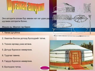 Э нэ алгоритм алхам бүр зөвхөн нэг нэг удаа дараалан биелэгдэх учир энэ алгоритм нь шугаман алгоритм болно. Жишээ нь: Монгол гэр барих 1. Ханаа дугуйлна 2. Хаалгаа босгож дотоод бүслүүрийг татна. 3. Тооноо өргөөд униа өлгөнө. 5. Дотуур бүрээсээ нөмөргөнө. 6. Туургаа тавина. 8. Гадуур бүрээсээ нөмөргөнө. 9. Бүслүүрээ татна. 10. Өрхөө барина. Шугаман алгоритм  