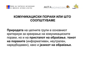 КОМУНИКАЦИСКИ ПОРАКИ ИЛИ ШТО
СООПШТУВАМЕ
Природата на целните групи е основниот
критериум за креирање на комуникациските
пораки, но и на пристапот на обраќање, тонот
на пораките (информативен, неутрален,
наредбодавен), како и јазикот на обраќање.
 