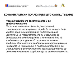 КОМУНИКАЦИСКИ ПОРАКИ ИЛИ ШТО СООПШТУВАМЕ
Пример: Порака до советниците и до
градоначалникот
Пораката што комисијата ќе ја испрати до
советниците, истовремено треба да ги натера да ја
увидат реалната потреба од подготовка и од
усвојување на Програмата, да ги информира за
бенефициите од едукацијата и запознавањето на
младите со културата од различните етнички
заедници. Останатите граѓани ќе ги информираме за
намерите на комисијата, а пораката испратена до
училиштата и до невладините организации треба да
овозможи навремена координација на сите активности.
 