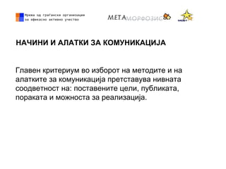 НАЧИНИ И АЛАТКИ ЗА КОМУНИКАЦИЈА
Главен критериум во изборот на методите и на
алатките за комуникација претставува нивната
соодветност на: поставените цели, публиката,
пораката и можноста за реализација.
 