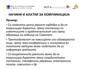 НАЧИНИ И АЛАТКИ ЗА КОМУНИКАЦИЈА
Пример:
• Со главната целна јавност најдобро е да се
комуницира директно, преку состаноци со
советниците и градоначалникот или преку
обраќање на седница на Советот.
• Претседателот на комисијата или одговорното
лице, преку прес-конференции и гостувања во
локалните медиуми може подетално да ги
информира граѓаните.
• Со влијателните јавности може да се
комуницира директно преку координативни
состаноци, телефонски јавувања, електронска
пошта, извештаи и др.
 