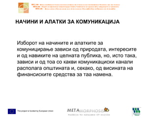 НАЧИНИ И АЛАТКИ ЗА КОМУНИКАЦИЈА Изборот на начините и алатките за комуницирање зависи од природата, интересите и од навиките на целната публика, но, исто така, зависи и од тоа со какви комуникациски канали располага општината и, секако, од висината на финансиските средства за таа намена.  