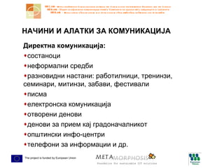 НАЧИНИ И АЛАТКИ ЗА КОМУНИКАЦИЈА Директна комуникација: состаноци неформални средби разновидни настани: работилници, тренинзи, семинари, митинзи, забави, фестивали писма електронска комуникација отворени денови денови за прием кај градоначалникот општински инфо-центри телефони за информации и др. 