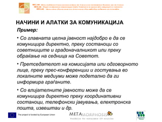 НАЧИНИ И АЛАТКИ ЗА КОМУНИКАЦИЈА Пример:  Со главната целна јавност најдобро е да се комуницира директно, преку состаноци со советниците и градоначалникот или преку обраќање на седница на Советот. Претседателот на комисијата или одговорното лице, преку прес-конференции и гостувања во локалните медиуми може подетално да ги информира граѓаните.  Со влијателните јавности може да се комуницира директно преку координативни состаноци, телефонски јавувања, електронска пошта, извештаи и др. 